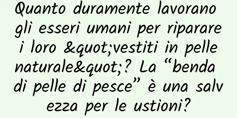 Quanto duramente lavorano gli esseri umani per riparare i loro "vestiti in pelle naturale"? La “benda di pelle di pesce” è una salvezza per le ustioni?