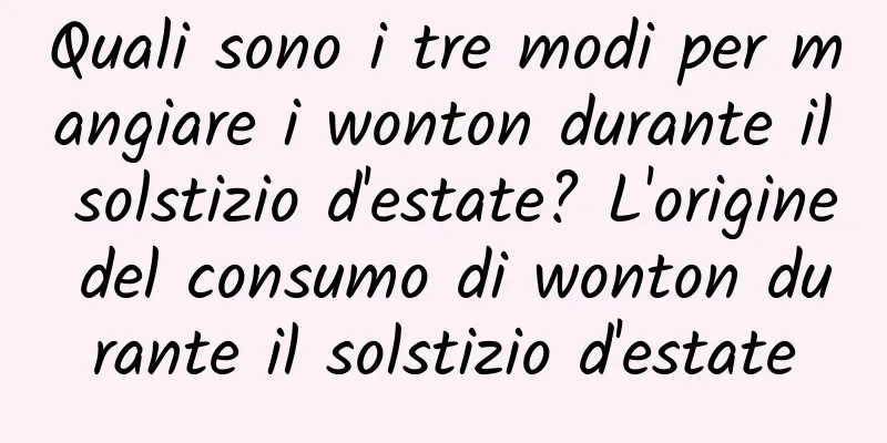 Quali sono i tre modi per mangiare i wonton durante il solstizio d'estate? L'origine del consumo di wonton durante il solstizio d'estate