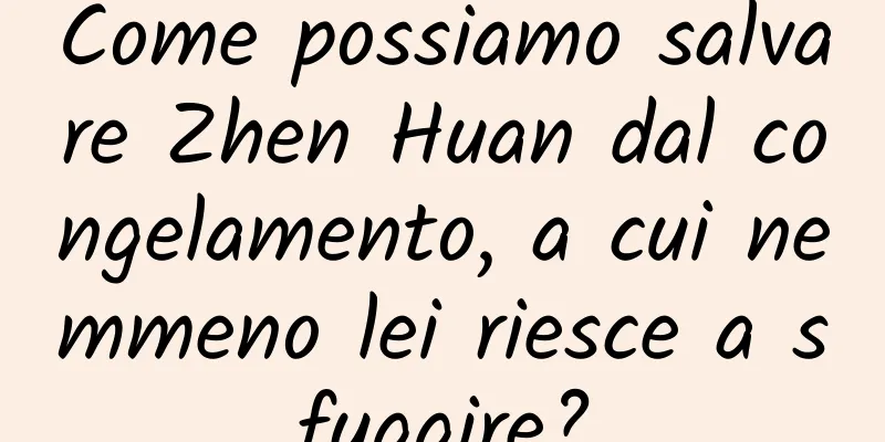 Come possiamo salvare Zhen Huan dal congelamento, a cui nemmeno lei riesce a sfuggire?