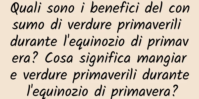 Quali sono i benefici del consumo di verdure primaverili durante l'equinozio di primavera? Cosa significa mangiare verdure primaverili durante l'equinozio di primavera?