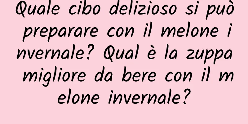 Quale cibo delizioso si può preparare con il melone invernale? Qual è la zuppa migliore da bere con il melone invernale?