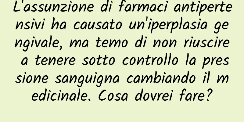 L'assunzione di farmaci antipertensivi ha causato un'iperplasia gengivale, ma temo di non riuscire a tenere sotto controllo la pressione sanguigna cambiando il medicinale. Cosa dovrei fare?