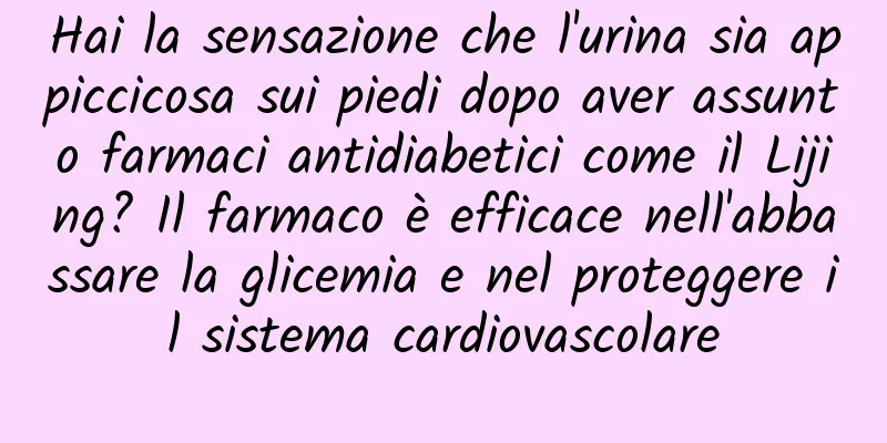 Hai la sensazione che l'urina sia appiccicosa sui piedi dopo aver assunto farmaci antidiabetici come il Lijing? Il farmaco è efficace nell'abbassare la glicemia e nel proteggere il sistema cardiovascolare