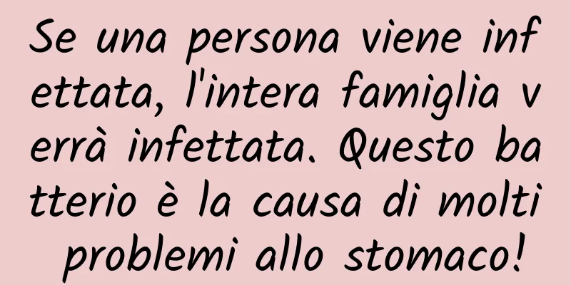 Se una persona viene infettata, l'intera famiglia verrà infettata. Questo batterio è la causa di molti problemi allo stomaco!