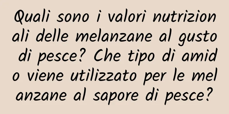 Quali sono i valori nutrizionali delle melanzane al gusto di pesce? Che tipo di amido viene utilizzato per le melanzane al sapore di pesce?