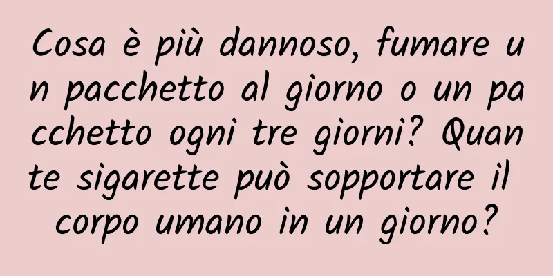 Cosa è più dannoso, fumare un pacchetto al giorno o un pacchetto ogni tre giorni? Quante sigarette può sopportare il corpo umano in un giorno?