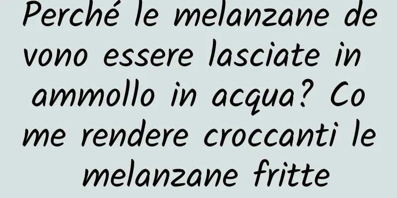 Perché le melanzane devono essere lasciate in ammollo in acqua? Come rendere croccanti le melanzane fritte