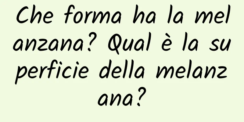 Che forma ha la melanzana? Qual è la superficie della melanzana?
