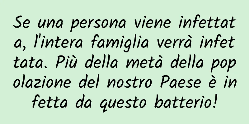 Se una persona viene infettata, l'intera famiglia verrà infettata. Più della metà della popolazione del nostro Paese è infetta da questo batterio!