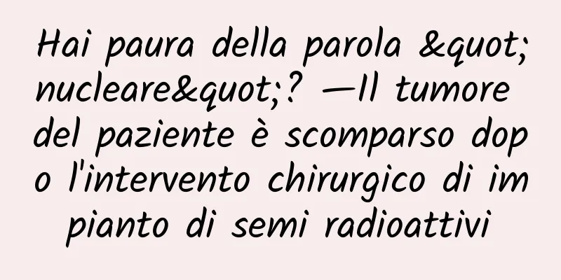 Hai paura della parola "nucleare"? —Il tumore del paziente è scomparso dopo l'intervento chirurgico di impianto di semi radioattivi