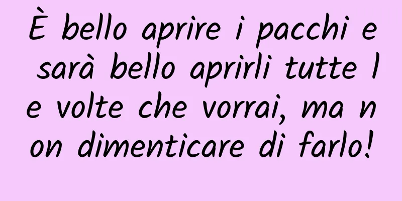 È bello aprire i pacchi e sarà bello aprirli tutte le volte che vorrai, ma non dimenticare di farlo!