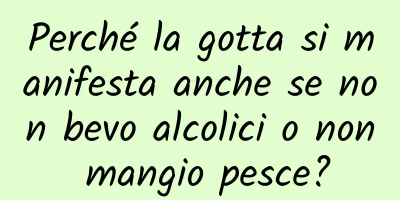 Perché la gotta si manifesta anche se non bevo alcolici o non mangio pesce?