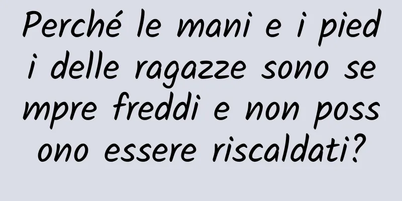 Perché le mani e i piedi delle ragazze sono sempre freddi e non possono essere riscaldati?