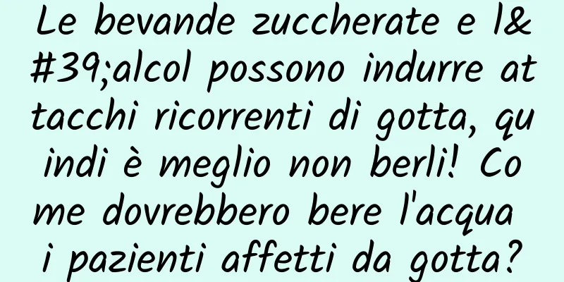 Le bevande zuccherate e l'alcol possono indurre attacchi ricorrenti di gotta, quindi è meglio non berli! Come dovrebbero bere l'acqua i pazienti affetti da gotta?