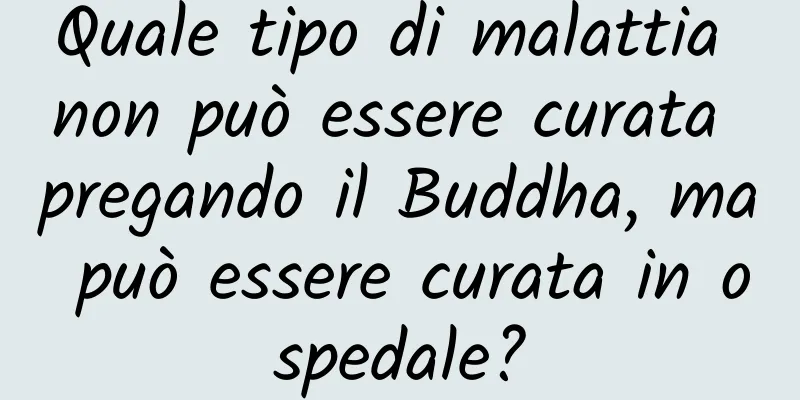 Quale tipo di malattia non può essere curata pregando il Buddha, ma può essere curata in ospedale?