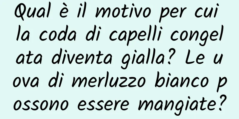 Qual è il motivo per cui la coda di capelli congelata diventa gialla? Le uova di merluzzo bianco possono essere mangiate?