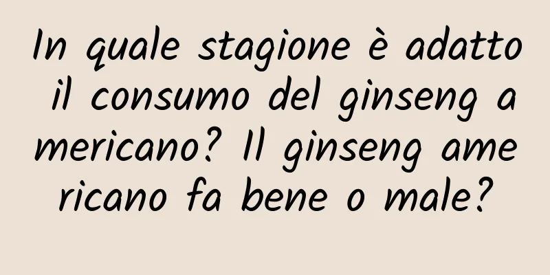 In quale stagione è adatto il consumo del ginseng americano? Il ginseng americano fa bene o male?