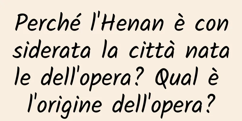 Perché l'Henan è considerata la città natale dell'opera? Qual è l'origine dell'opera?