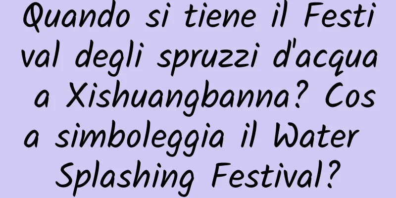 Quando si tiene il Festival degli spruzzi d'acqua a Xishuangbanna? Cosa simboleggia il Water Splashing Festival?