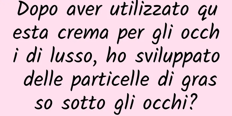 Dopo aver utilizzato questa crema per gli occhi di lusso, ho sviluppato delle particelle di grasso sotto gli occhi?