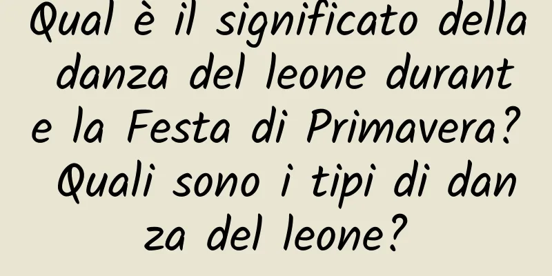 Qual è il significato della danza del leone durante la Festa di Primavera? Quali sono i tipi di danza del leone?