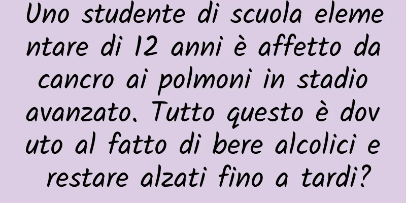 Uno studente di scuola elementare di 12 anni è affetto da cancro ai polmoni in stadio avanzato. Tutto questo è dovuto al fatto di bere alcolici e restare alzati fino a tardi?