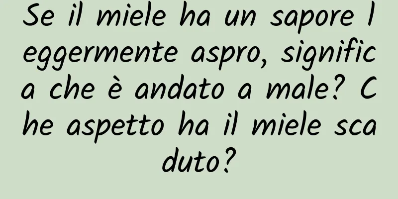 Se il miele ha un sapore leggermente aspro, significa che è andato a male? Che aspetto ha il miele scaduto?