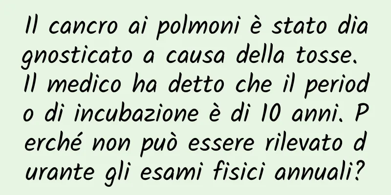 Il cancro ai polmoni è stato diagnosticato a causa della tosse. Il medico ha detto che il periodo di incubazione è di 10 anni. Perché non può essere rilevato durante gli esami fisici annuali?