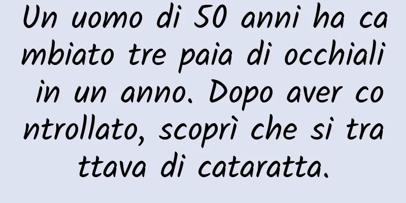 Un uomo di 50 anni ha cambiato tre paia di occhiali in un anno. Dopo aver controllato, scoprì che si trattava di cataratta.