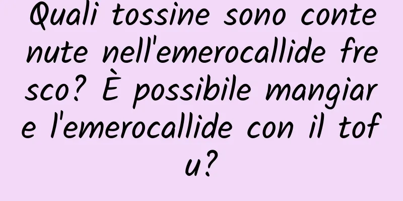 Quali tossine sono contenute nell'emerocallide fresco? È possibile mangiare l'emerocallide con il tofu?