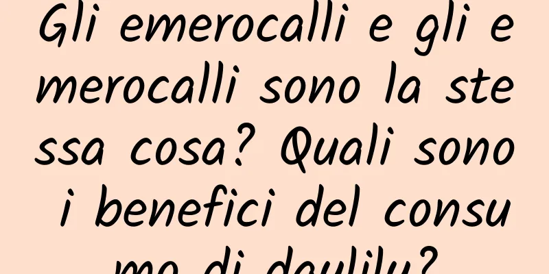 Gli emerocalli e gli emerocalli sono la stessa cosa? Quali sono i benefici del consumo di daylily?