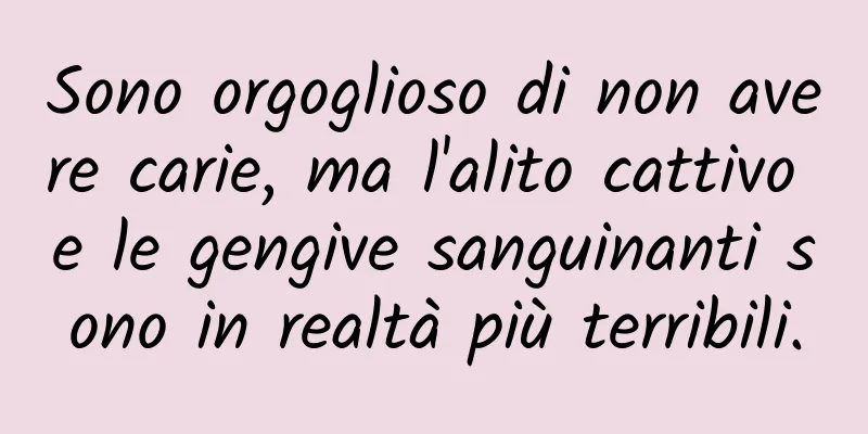 Sono orgoglioso di non avere carie, ma l'alito cattivo e le gengive sanguinanti sono in realtà più terribili.