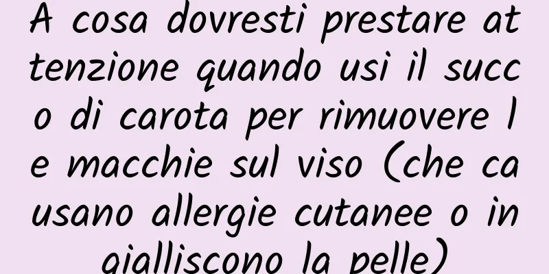 A cosa dovresti prestare attenzione quando usi il succo di carota per rimuovere le macchie sul viso (che causano allergie cutanee o ingialliscono la pelle)
