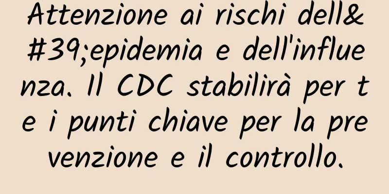 Attenzione ai rischi dell'epidemia e dell'influenza. Il CDC stabilirà per te i punti chiave per la prevenzione e il controllo.