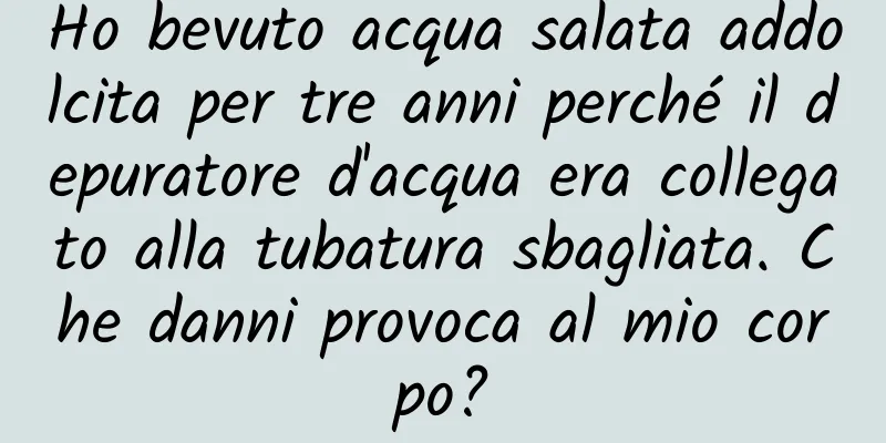 Ho bevuto acqua salata addolcita per tre anni perché il depuratore d'acqua era collegato alla tubatura sbagliata. Che danni provoca al mio corpo?