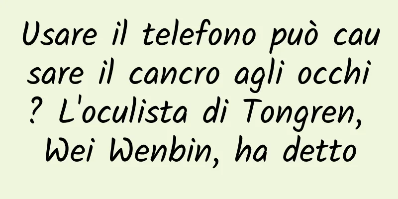Usare il telefono può causare il cancro agli occhi? L'oculista di Tongren, Wei Wenbin, ha detto