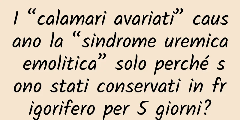 I “calamari avariati” causano la “sindrome uremica emolitica” solo perché sono stati conservati in frigorifero per 5 giorni?