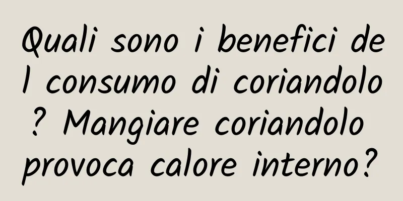 Quali sono i benefici del consumo di coriandolo? Mangiare coriandolo provoca calore interno?