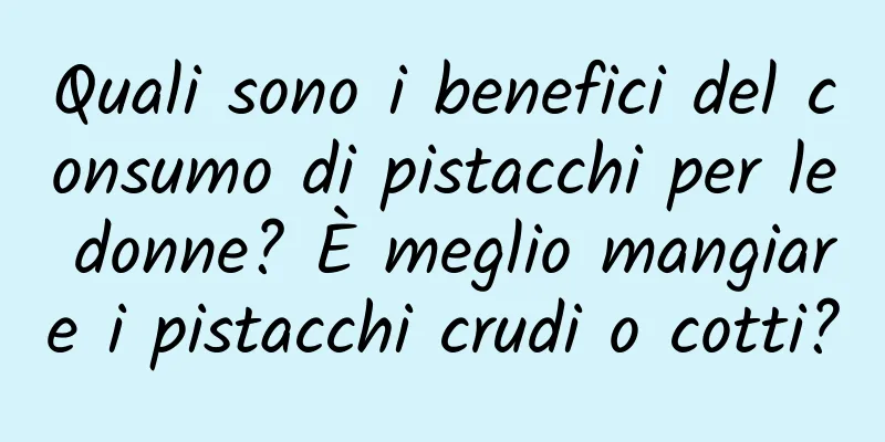 Quali sono i benefici del consumo di pistacchi per le donne? È meglio mangiare i pistacchi crudi o cotti?