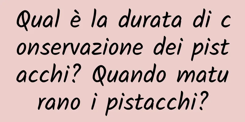 Qual è la durata di conservazione dei pistacchi? Quando maturano i pistacchi?