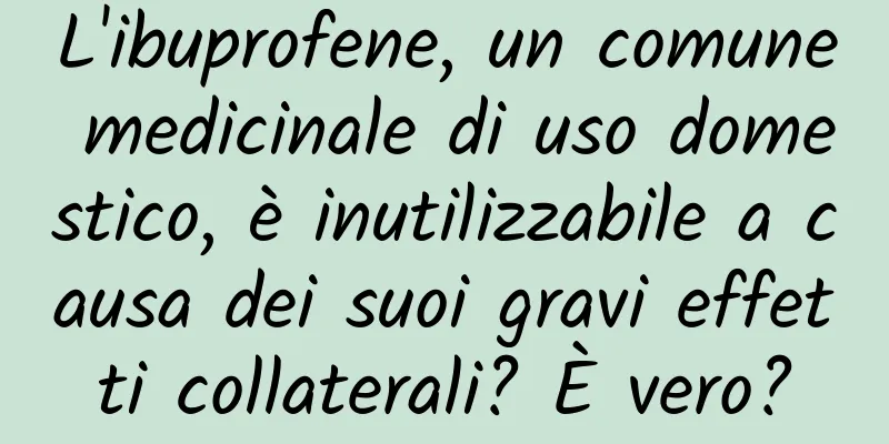 L'ibuprofene, un comune medicinale di uso domestico, è inutilizzabile a causa dei suoi gravi effetti collaterali? È vero?