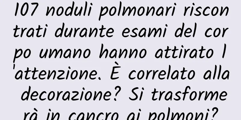 107 noduli polmonari riscontrati durante esami del corpo umano hanno attirato l'attenzione. È correlato alla decorazione? Si trasformerà in cancro ai polmoni?