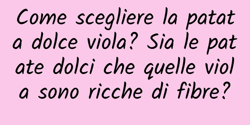 Come scegliere la patata dolce viola? Sia le patate dolci che quelle viola sono ricche di fibre?