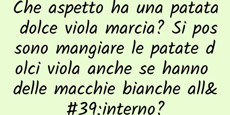 Che aspetto ha una patata dolce viola marcia? Si possono mangiare le patate dolci viola anche se hanno delle macchie bianche all'interno?