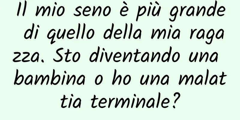 Il mio seno è più grande di quello della mia ragazza. Sto diventando una bambina o ho una malattia terminale?