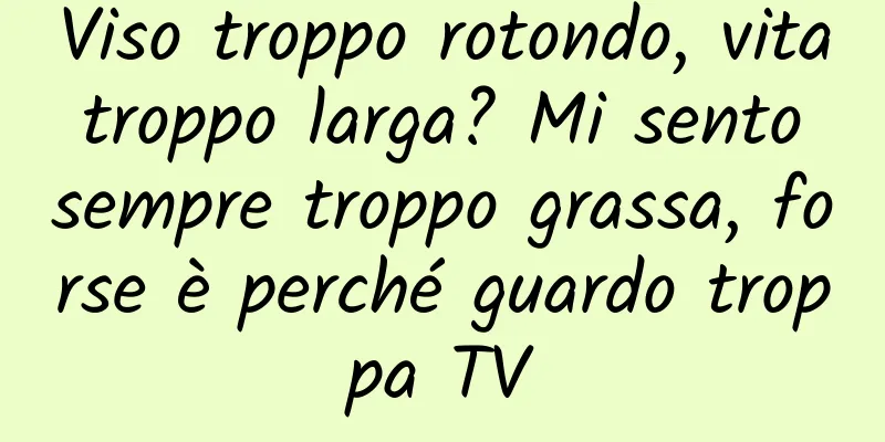 Viso troppo rotondo, vita troppo larga? Mi sento sempre troppo grassa, forse è perché guardo troppa TV