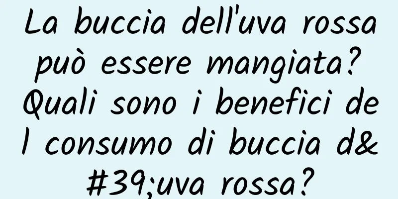 La buccia dell'uva rossa può essere mangiata? Quali sono i benefici del consumo di buccia d'uva rossa?