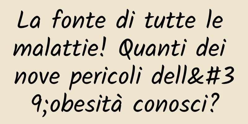 La fonte di tutte le malattie! Quanti dei nove pericoli dell'obesità conosci?
