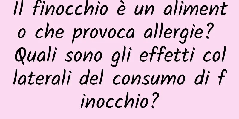 Il finocchio è un alimento che provoca allergie? Quali sono gli effetti collaterali del consumo di finocchio?