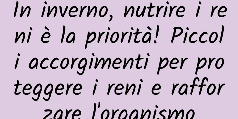 In inverno, nutrire i reni è la priorità! Piccoli accorgimenti per proteggere i reni e rafforzare l'organismo